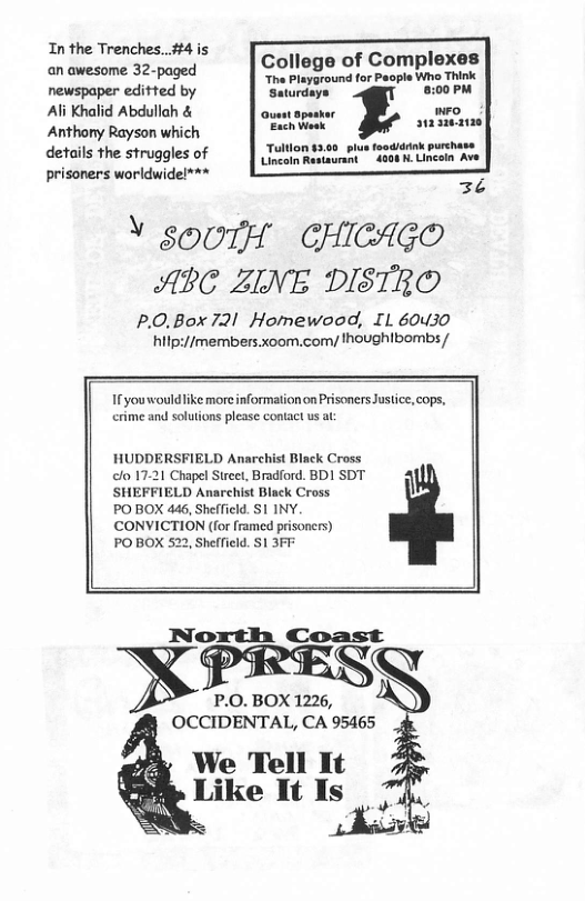 1In the Trenches..#4 is an awesome 32-paged  College of Complexes  e Wh Think newspaper editted by  Ali Khalid Abdullah & auentspuster  Anthony Rayson which Sech W  details the struggles of e asieaant™ aaa . Lincon Ave  prisoners worldwide!***  Y SOUTH  CHICAGO APC ZINE DISTRO  P.O.Box 721 Homewood, IL 60430 hilp://members.xoom.com/ Ihoughlbombs /  If youwouldlike moreinformation on Prisoners Justice, cops, erime and solutions please contact us at.  HUDDERSFIELD Anarchist Black Cross o 17:21 Chupe Siret, Bodlrd. BDI SDT SHEFFIELD Anarchist Black Cross  PO BOX 446, Shelicld. S1 INY.  CONVICTION (for framed prisoners)  PO BOX 522, Sheffield. S1 3FF  Norxth Coast  P.0. BOX 1226, OCCIDENTAL, CA 95465  We Tell It Like It Is  